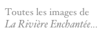 Toutes les images de La Rivière Enchantée...